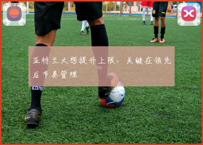 亚特兰大想提升上限,关键在领先后节奏管理
