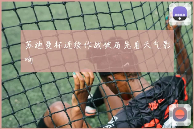 苏迪曼杯连续作战破局先看天气影响