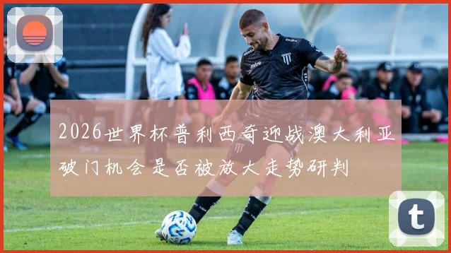 2026世界杯普利西奇迎战澳大利亚破门机会是否被放大走势研判