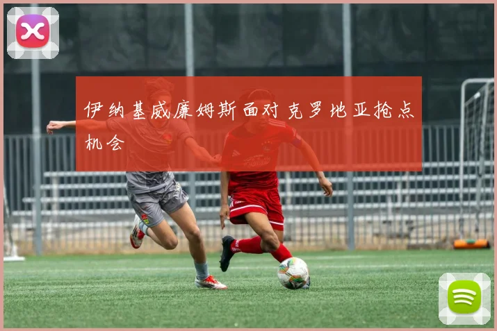 伊纳基威廉姆斯面对克罗地亚抢点机会