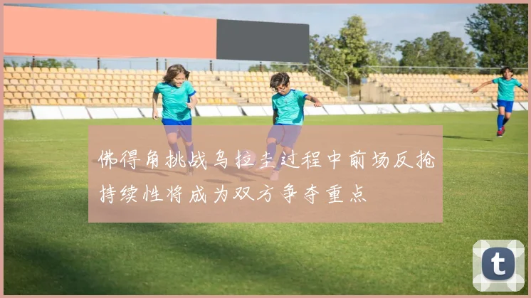 佛得角挑战乌拉圭过程中前场反抢持续性将成为双方争夺重点