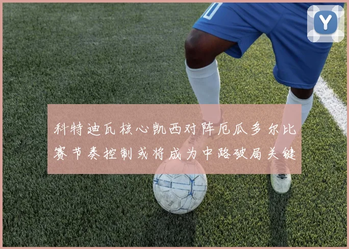 科特迪瓦核心凯西对阵厄瓜多尔比赛节奏控制或将成为中路破局关键