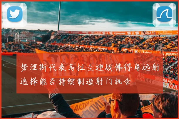 努涅斯代表乌拉圭迎战佛得角远射选择能否持续制造射门机会