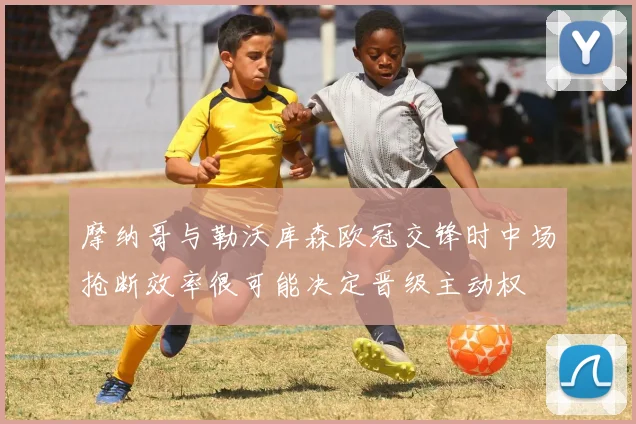 摩纳哥与勒沃库森欧冠交锋时中场抢断效率很可能决定晋级主动权