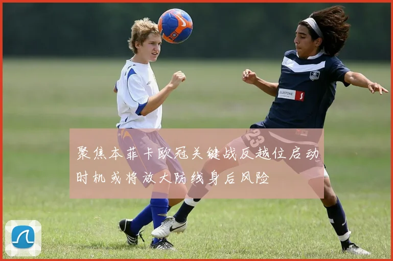 聚焦本菲卡欧冠关键战反越位启动时机或将放大防线身后风险