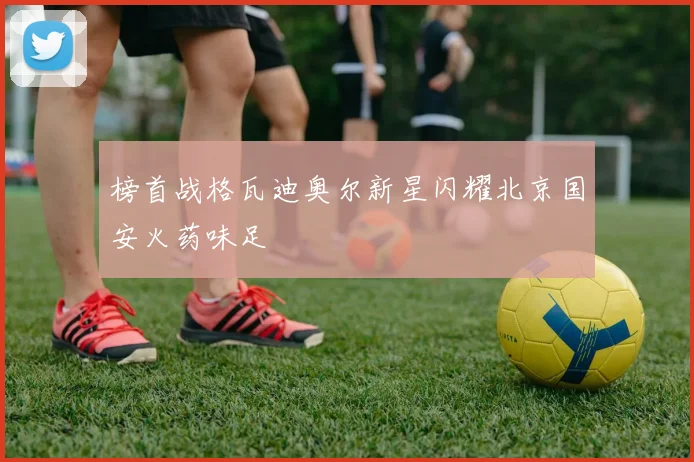 榜首战格瓦迪奥尔新星闪耀北京国安火药味足