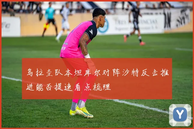 乌拉圭队本坦库尔对阵沙特反击推进能否提速看点梳理