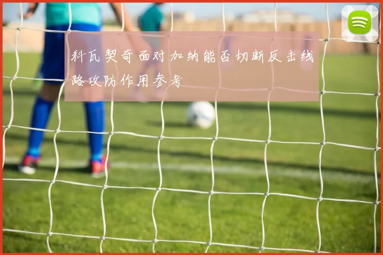 科瓦契奇面对加纳能否切断反击线路攻防作用参考