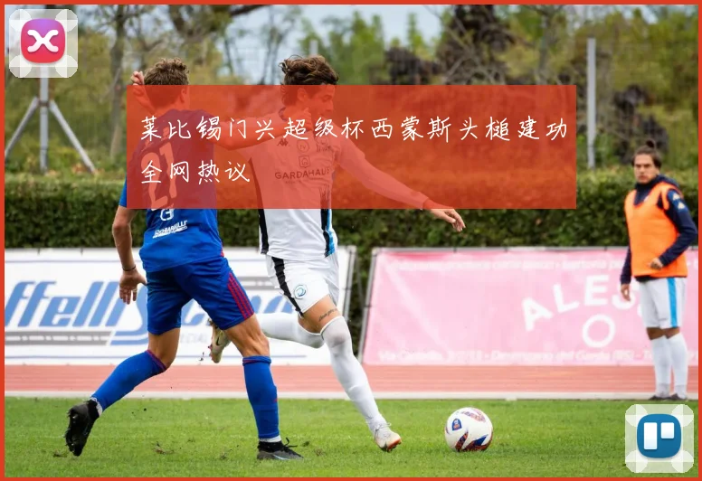 莱比锡门兴超级杯西蒙斯头槌建功全网热议