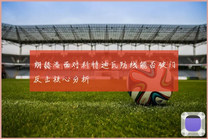 朗赫洛面对科特迪瓦防线能否破门反击核心分析