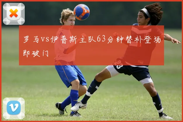 罗马vs伊普斯主队63分钟替补登场即破门