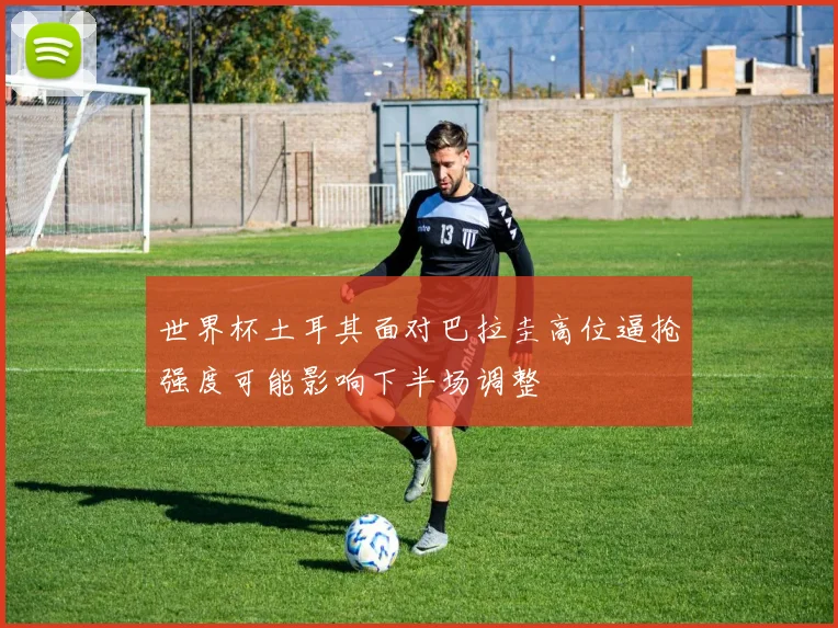 世界杯土耳其面对巴拉圭高位逼抢强度可能影响下半场调整