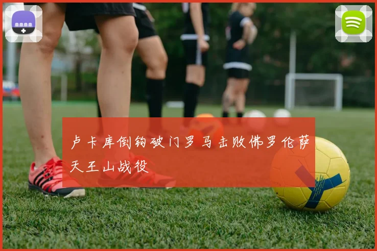 卢卡库倒钩破门罗马击败佛罗伦萨天王山战役