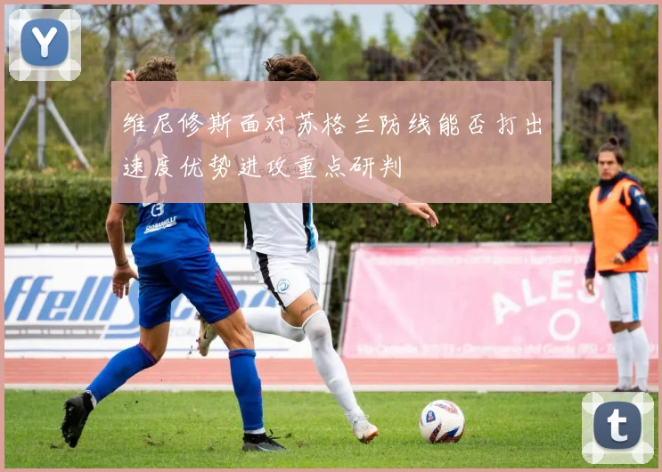 维尼修斯面对苏格兰防线能否打出速度优势进攻重点研判