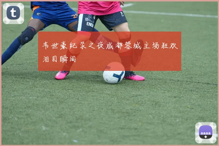 韦世豪纪录之夜成都蓉城主场狂欢泪目瞬间