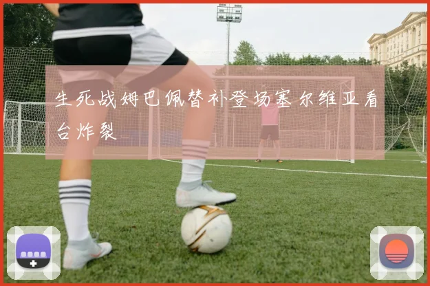 生死战姆巴佩替补登场塞尔维亚看台炸裂
