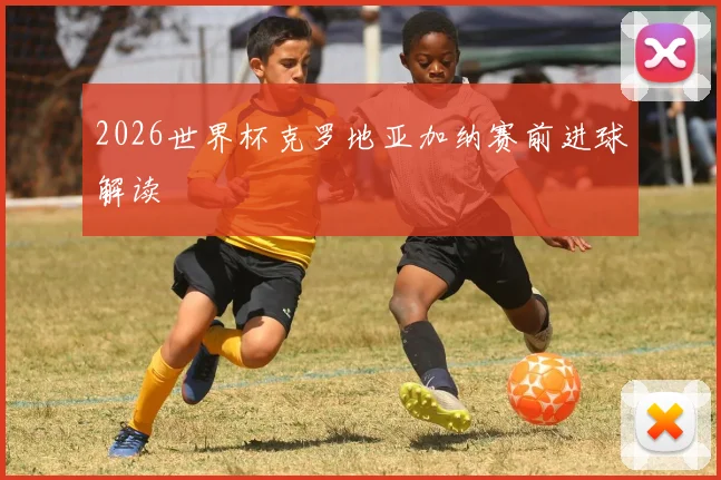 2026世界杯克罗地亚加纳赛前进球解读