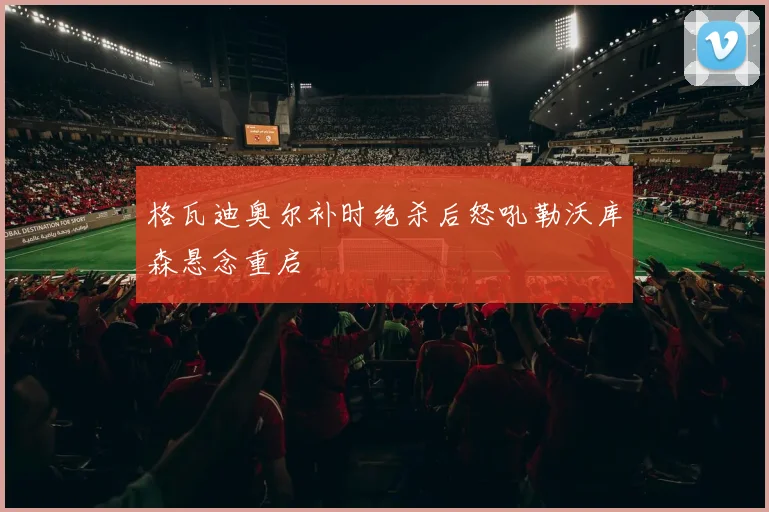 格瓦迪奥尔补时绝杀后怒吼勒沃库森悬念重启