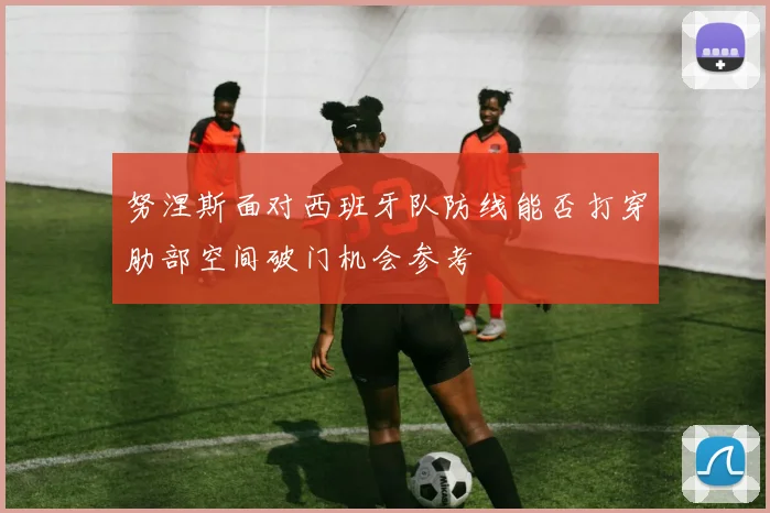 努涅斯面对西班牙队防线能否打穿肋部空间破门机会参考