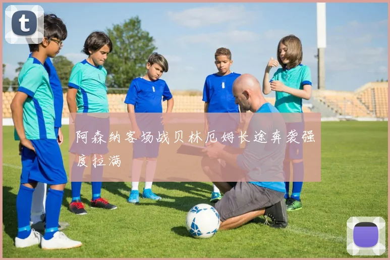 阿森纳客场战贝林厄姆长途奔袭强度拉满