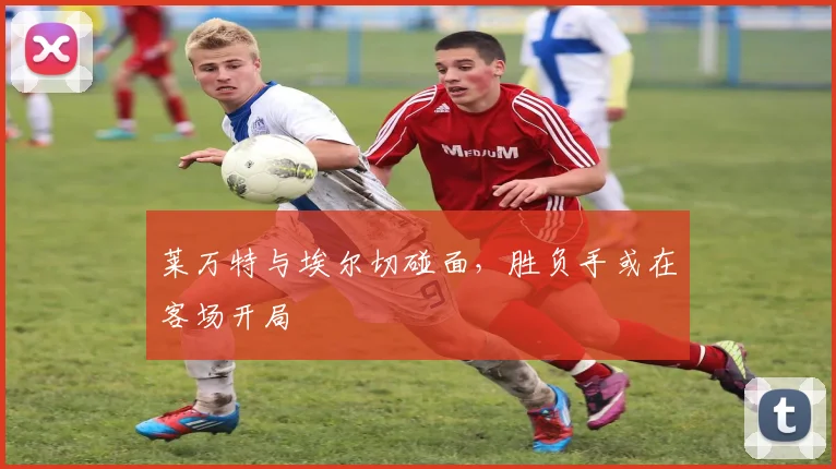 莱万特与埃尔切碰面，胜负手或在客场开局