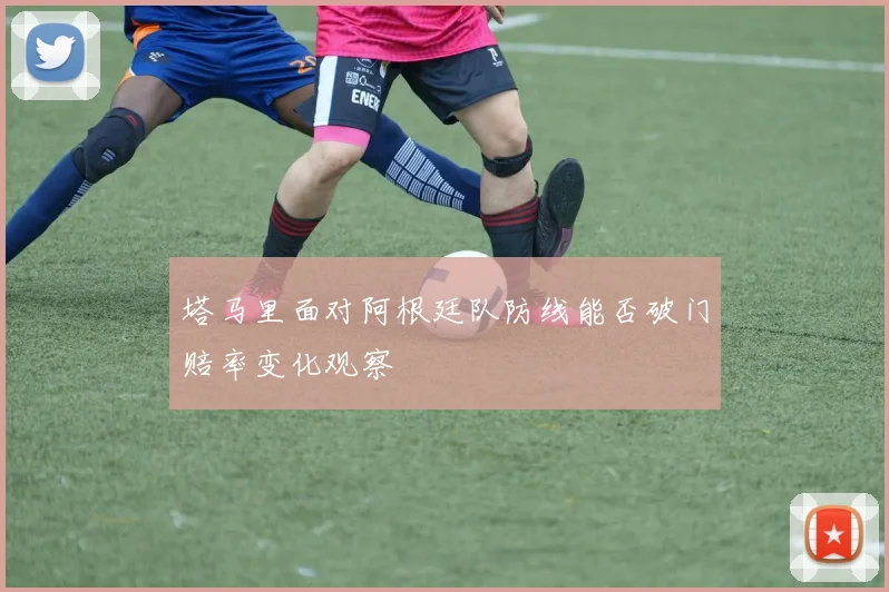 塔马里面对阿根廷队防线能否破门赔率变化观察