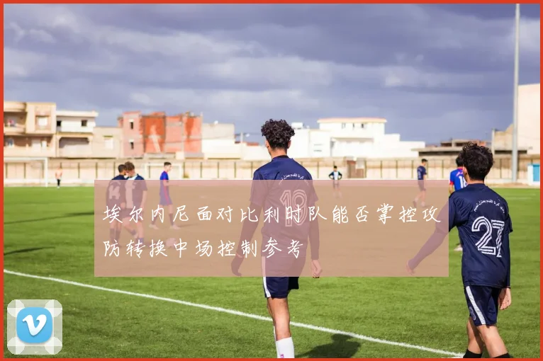 埃尔内尼面对比利时队能否掌控攻防转换中场控制参考