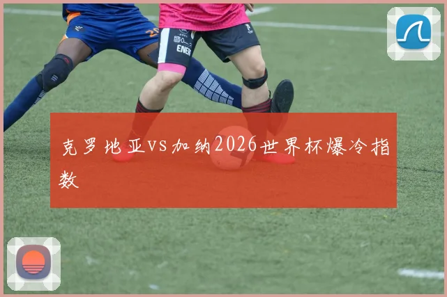 克罗地亚vs加纳2026世界杯爆冷指数