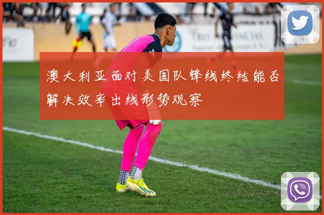 澳大利亚面对美国队锋线终结能否解决效率出线形势观察