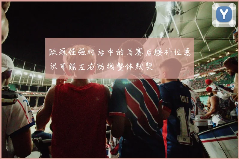 欧冠强强对话中的马赛后腰补位意识可能左右防线整体默契