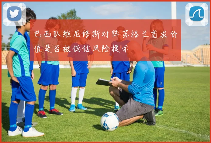 巴西队维尼修斯对阵苏格兰首发价值是否被低估风险提示
