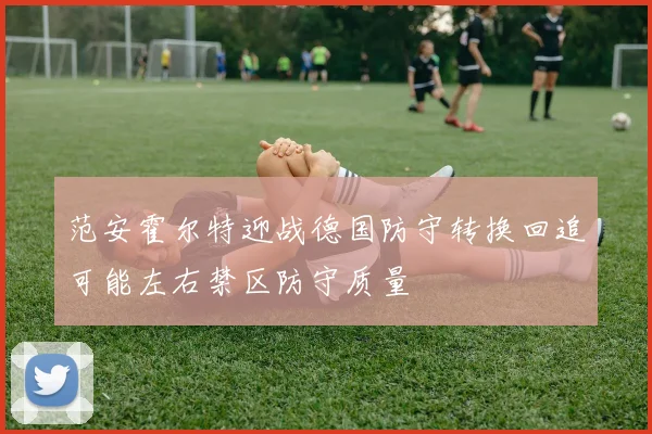 范安霍尔特迎战德国防守转换回追可能左右禁区防守质量