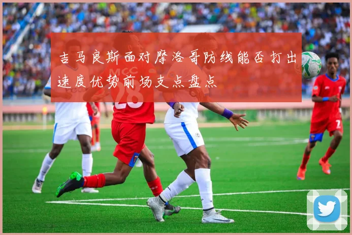 吉马良斯面对摩洛哥防线能否打出速度优势前场支点盘点