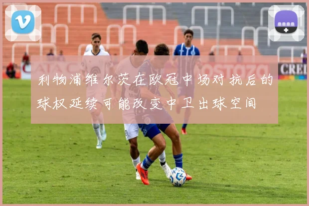 利物浦维尔茨在欧冠中场对抗后的球权延续可能改变中卫出球空间