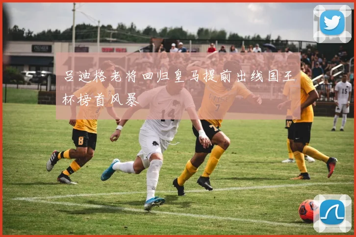 吕迪格老将回归皇马提前出线国王杯榜首风暴