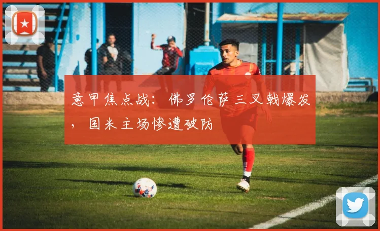 意甲焦点战：佛罗伦萨三叉戟爆发，国米主场惨遭破防