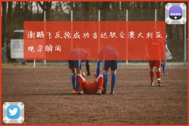谢鹏飞反抢成功吉达联合澳大利亚绝杀瞬间