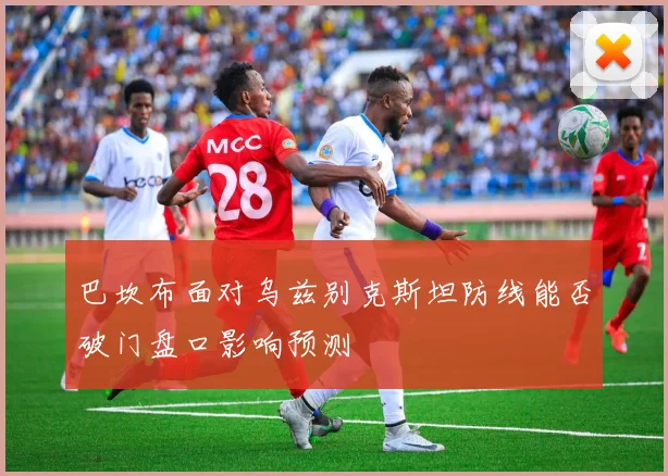 巴坎布面对乌兹别克斯坦防线能否破门盘口影响预测