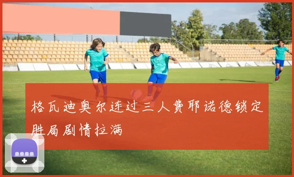 格瓦迪奥尔连过三人费耶诺德锁定胜局剧情拉满