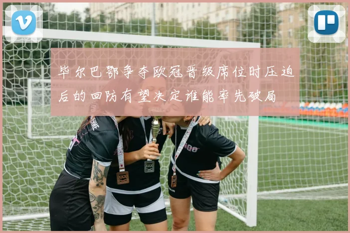 毕尔巴鄂争夺欧冠晋级席位时压迫后的回防有望决定谁能率先破局