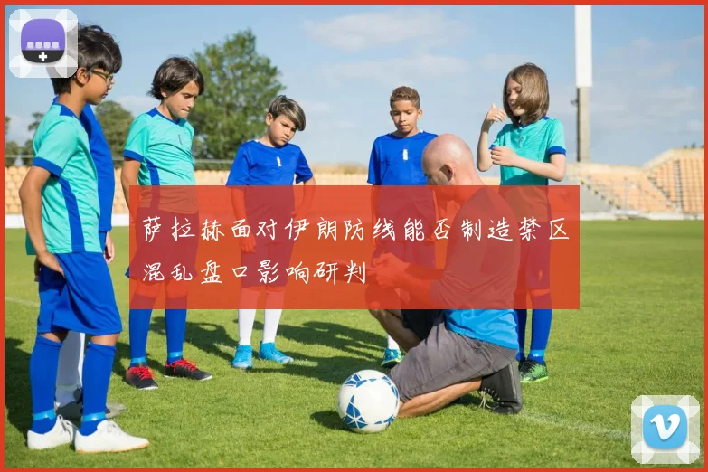 萨拉赫面对伊朗防线能否制造禁区混乱盘口影响研判