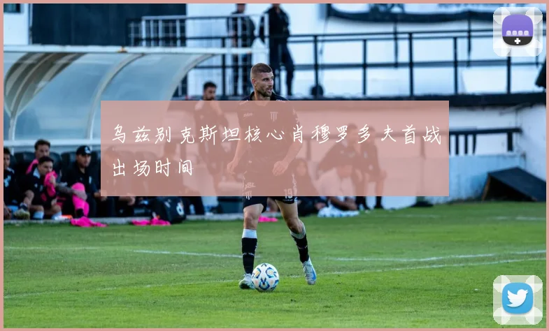 乌兹别克斯坦核心肖穆罗多夫首战出场时间