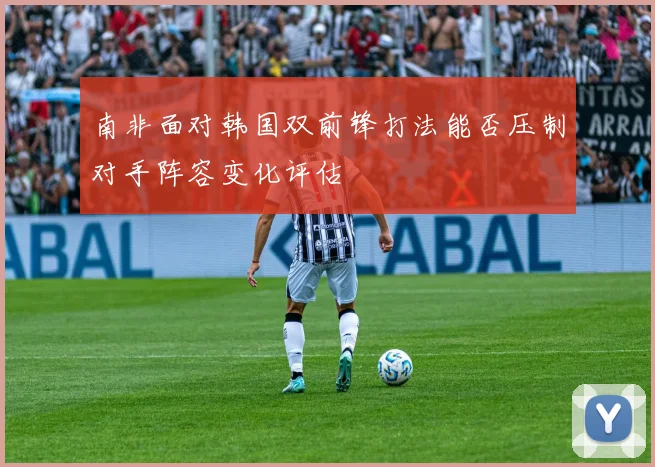 南非面对韩国双前锋打法能否压制对手阵容变化评估