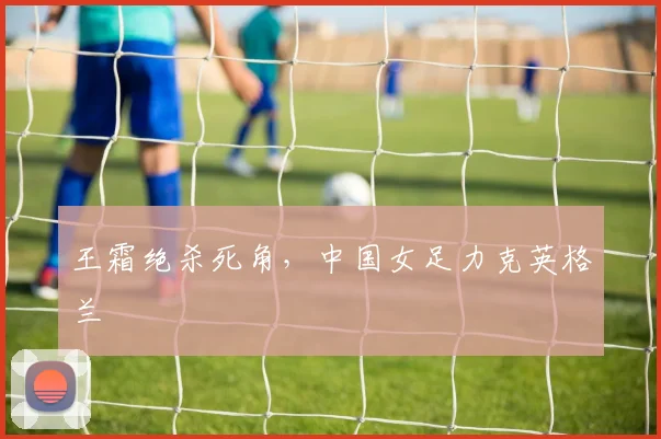 王霜绝杀死角，中国女足力克英格兰