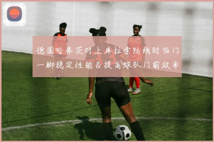 德国哈弗茨对上库拉索防线时临门一脚稳定性能否提高球队门前效率