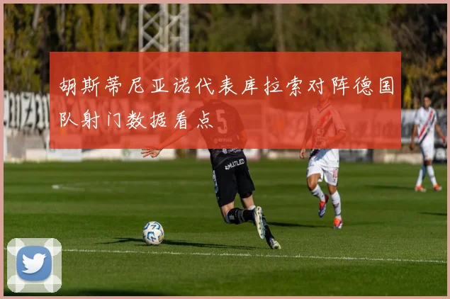 胡斯蒂尼亚诺代表库拉索对阵德国队射门数据看点