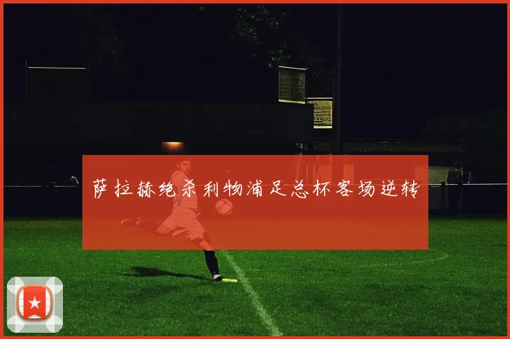 萨拉赫绝杀利物浦足总杯客场逆转
