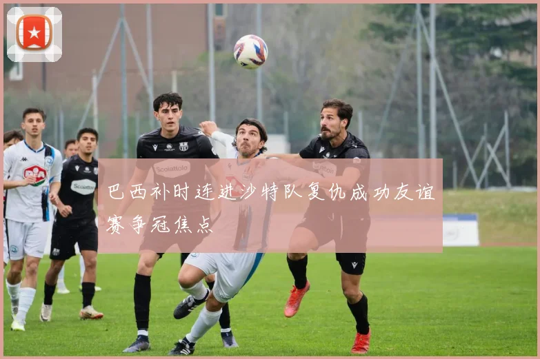 巴西补时连进沙特队复仇成功友谊赛争冠焦点