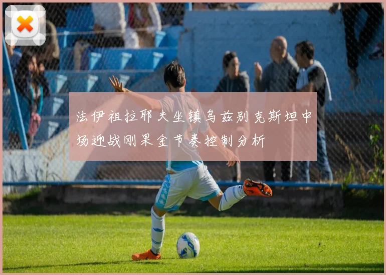 法伊祖拉耶夫坐镇乌兹别克斯坦中场迎战刚果金节奏控制分析
