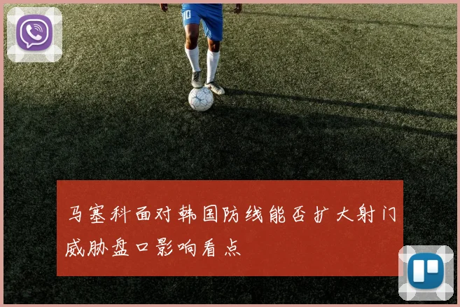 马塞科面对韩国防线能否扩大射门威胁盘口影响看点